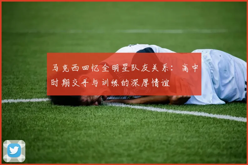 马克西回忆全明星队友关系：高中时期交手与训练的深厚情谊