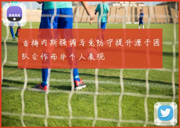 吉梅内斯强调马竞防守提升源于团队合作而非个人表现