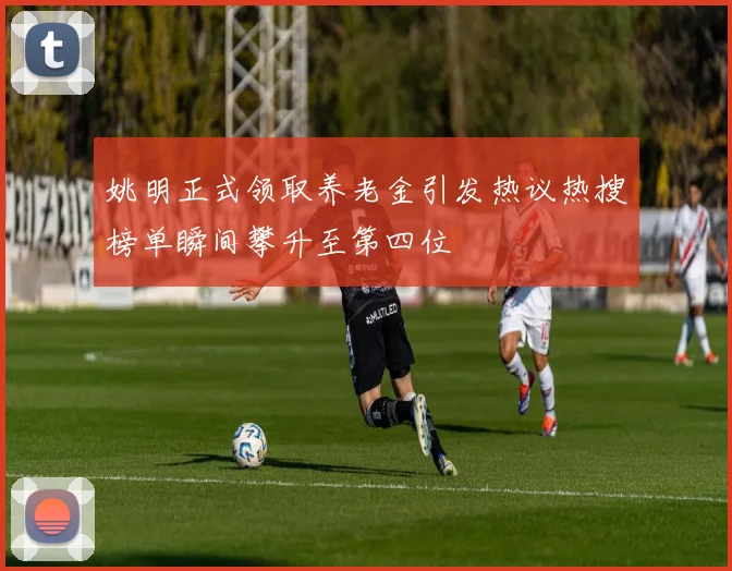姚明正式领取养老金引发热议热搜榜单瞬间攀升至第四位