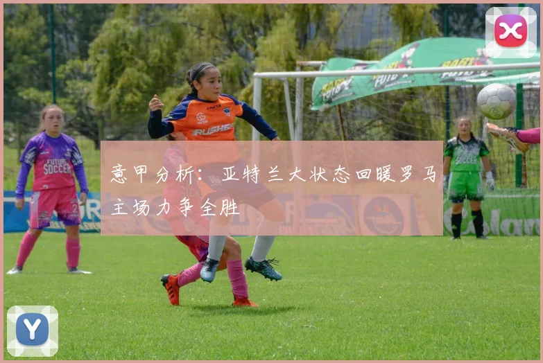 意甲分析：亚特兰大状态回暖罗马主场力争全胜