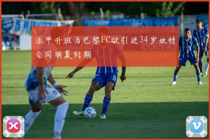 法甲升班马巴黎FC欲引进34岁坎特合同明夏到期