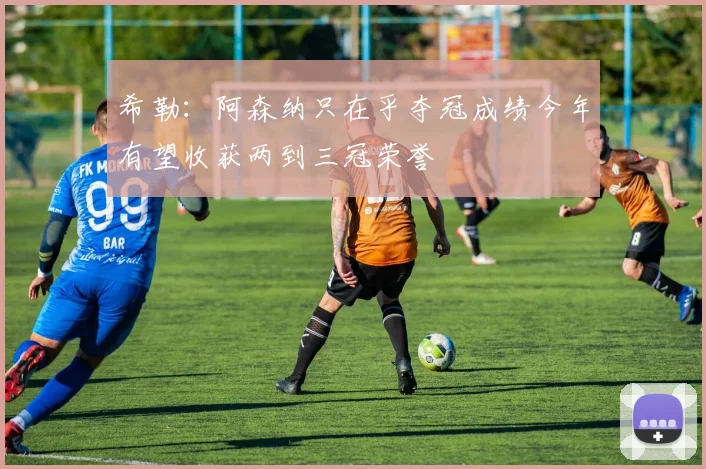 希勒：阿森纳只在乎夺冠成绩今年有望收获两到三冠荣誉