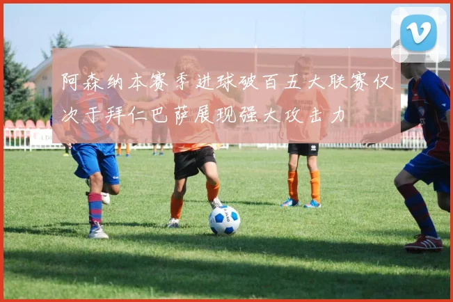 阿森纳本赛季进球破百五大联赛仅次于拜仁巴萨展现强大攻击力