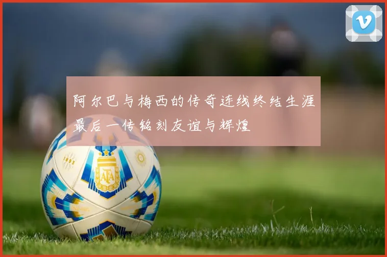 阿尔巴与梅西的传奇连线终结生涯最后一传铭刻友谊与辉煌