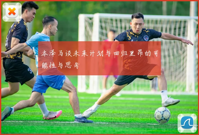 本泽马谈未来计划与回归里昂的可能性与思考