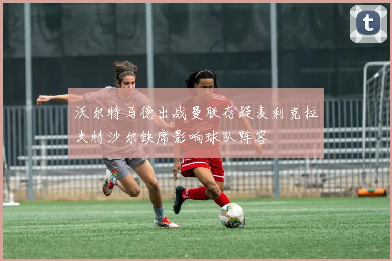 沃尔特马德出战曼联存疑麦利克拉夫特沙尔缺席影响球队阵容