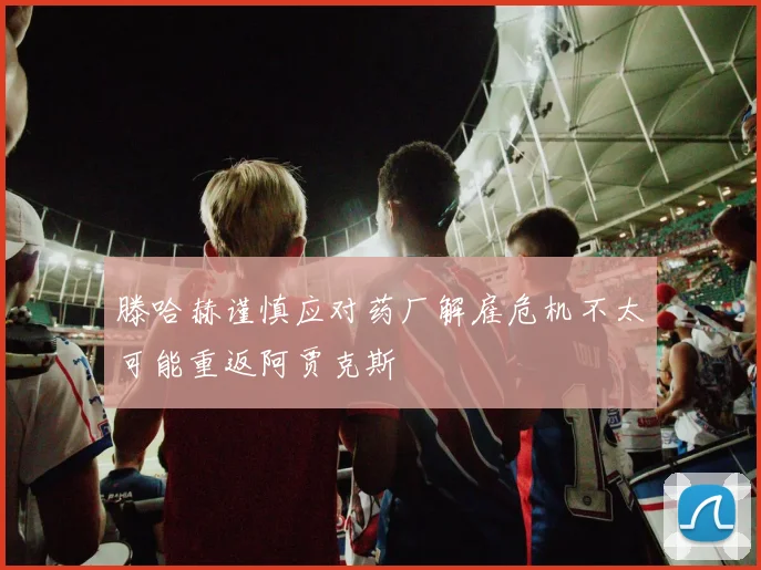 滕哈赫谨慎应对药厂解雇危机不太可能重返阿贾克斯