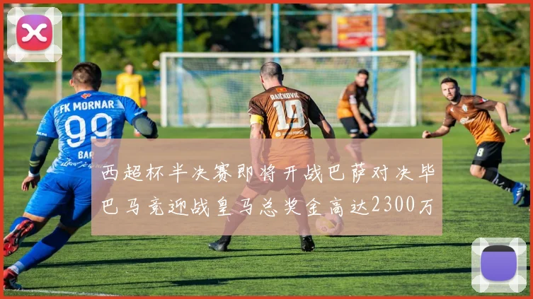 西超杯半决赛即将开战巴萨对决毕巴马竞迎战皇马总奖金高达2300万欧