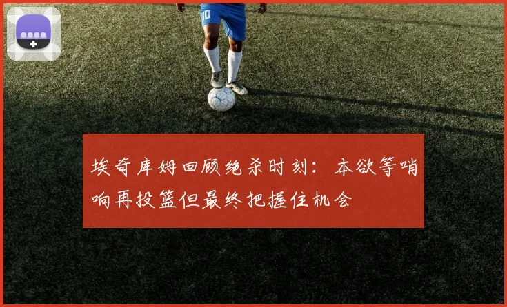埃奇库姆回顾绝杀时刻：本欲等哨响再投篮但最终把握住机会