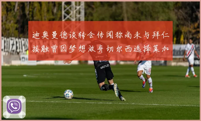 迪奥曼德谈转会传闻称尚未与拜仁接触曾因梦想放弃切尔西选择莱加内斯
