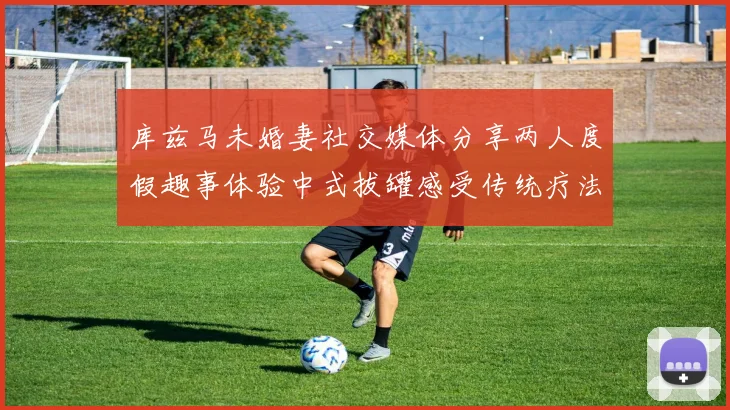 库兹马未婚妻社交媒体分享两人度假趣事体验中式拔罐感受传统疗法魅力