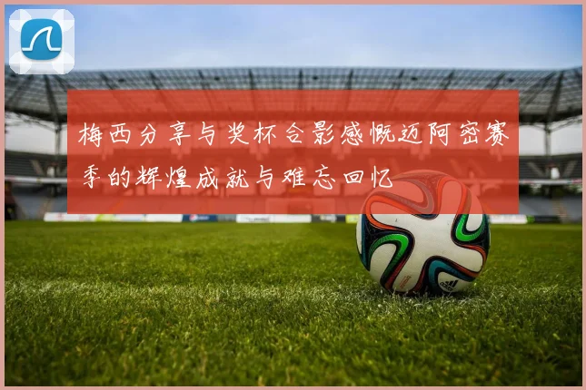 梅西分享与奖杯合影感慨迈阿密赛季的辉煌成就与难忘回忆