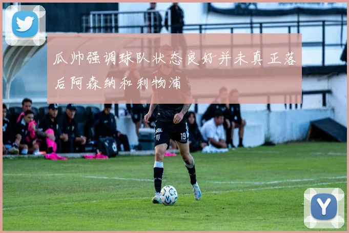 瓜帅强调球队状态良好并未真正落后阿森纳和利物浦