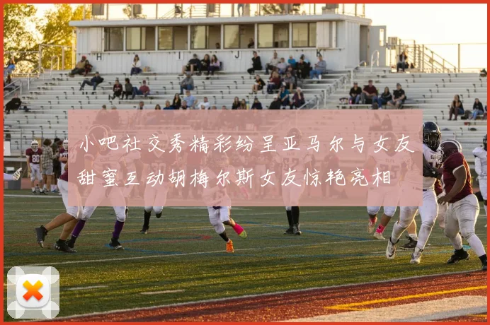 小吧社交秀精彩纷呈亚马尔与女友甜蜜互动胡梅尔斯女友惊艳亮相
